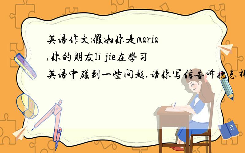 英语作文：假如你是maria,你的朋友li jie在学习英语中碰到一些问题,请你写信告诉她怎样解决