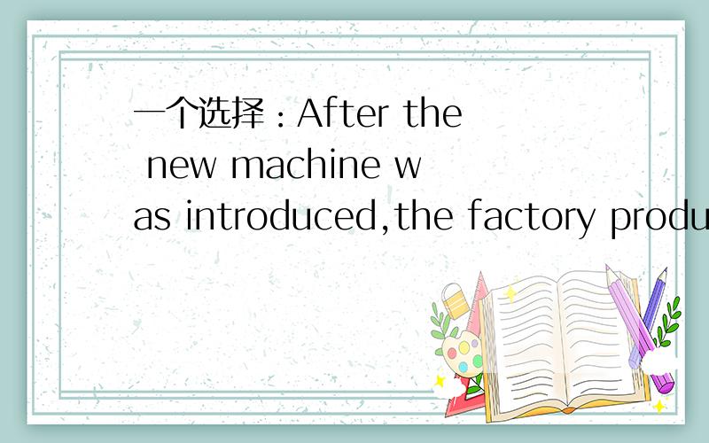 一个选择：After the new machine was introduced,the factory produc