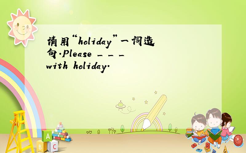 请用“holiday”一词造句.Please _ _ _with holiday.