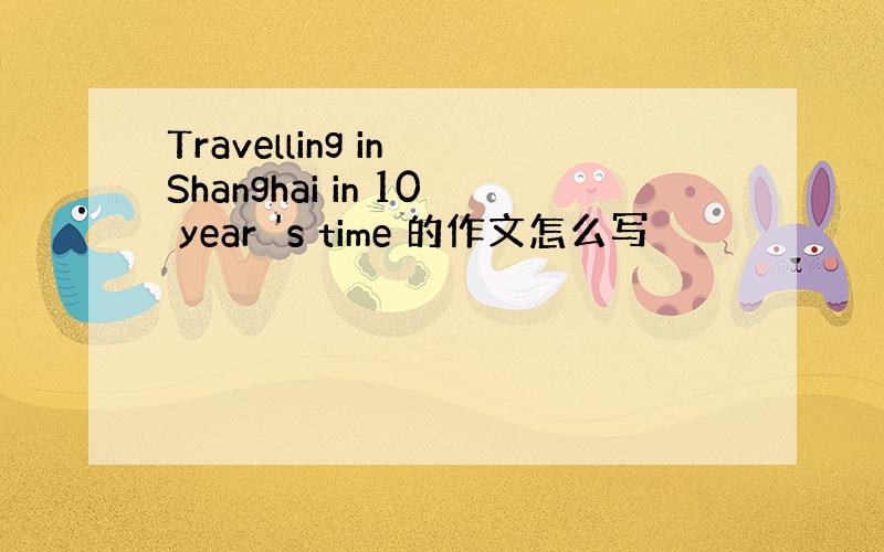 Travelling in Shanghai in 10 year 's time 的作文怎么写