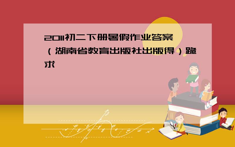 2011初二下册暑假作业答案（湖南省教育出版社出版得）跪求
