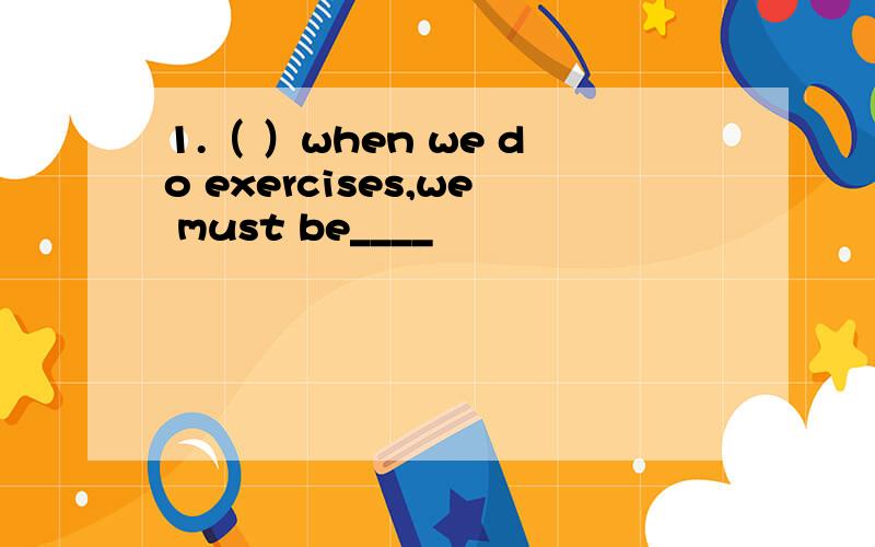 1.（ ）when we do exercises,we must be____