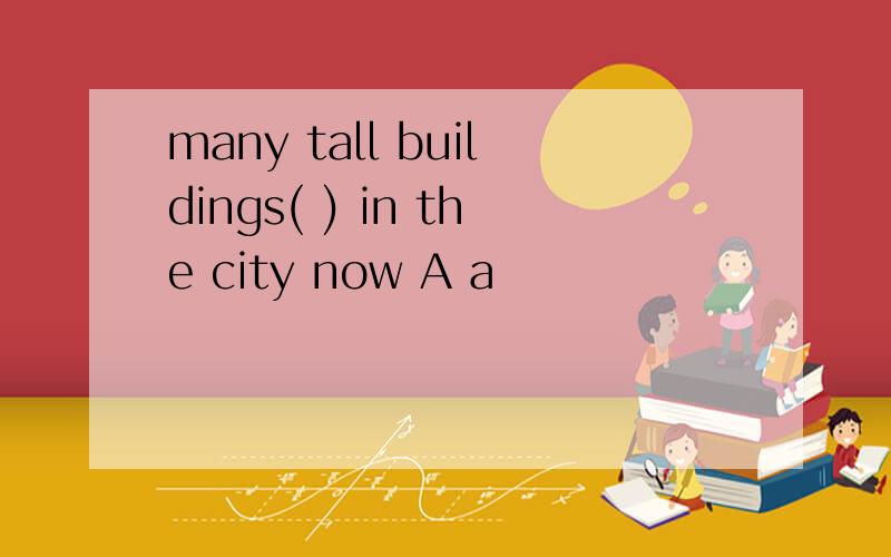 many tall buildings( ) in the city now A a