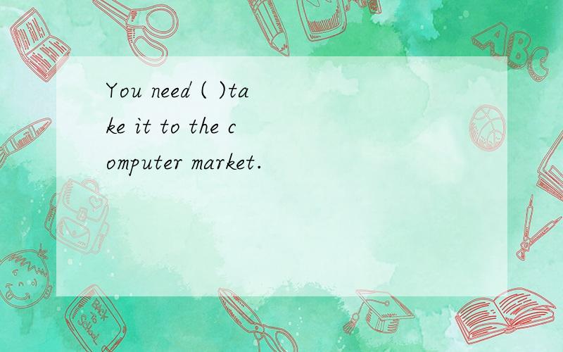 You need ( )take it to the computer market.