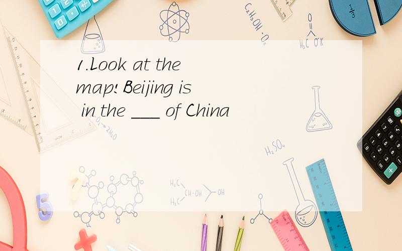 1.Look at the map!Beijing is in the ___ of China