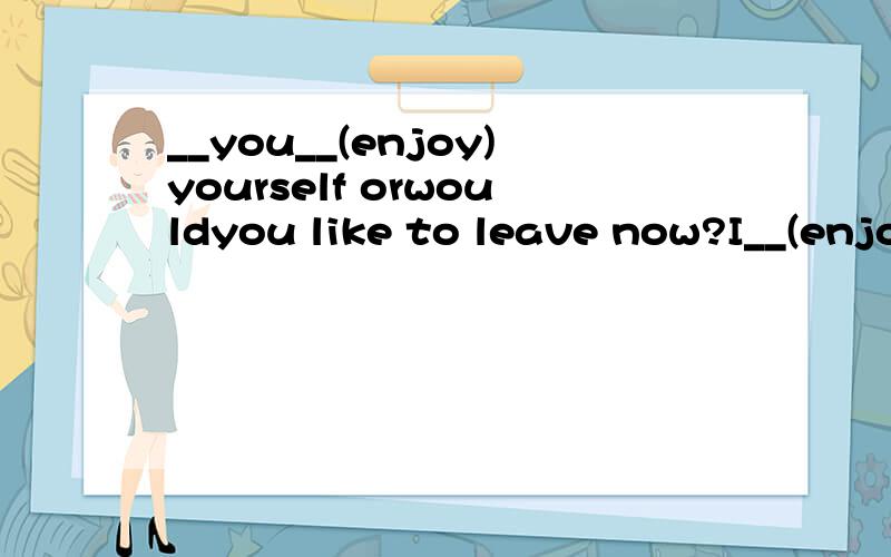 __you__(enjoy)yourself orwouldyou like to leave now?I__(enjo