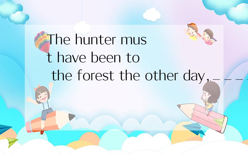 The hunter must have been to the forest the other day,____?