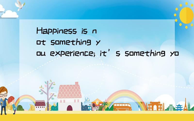 Happiness is not something you experience; it’s something yo