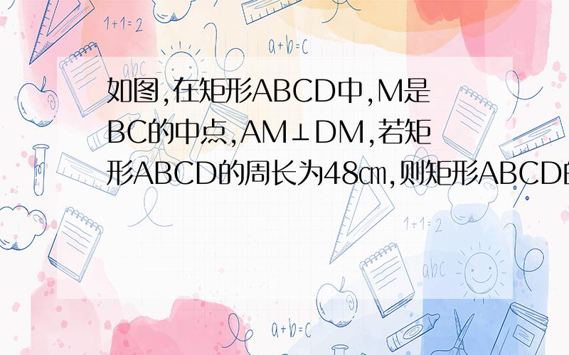 如图,在矩形ABCD中,M是BC的中点,AM⊥DM,若矩形ABCD的周长为48㎝,则矩形ABCD的面积为多少㎝²