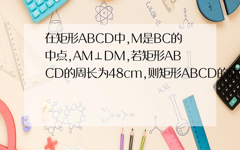 在矩形ABCD中,M是BC的中点,AM⊥DM,若矩形ABCD的周长为48cm,则矩形ABCD的面积是多
