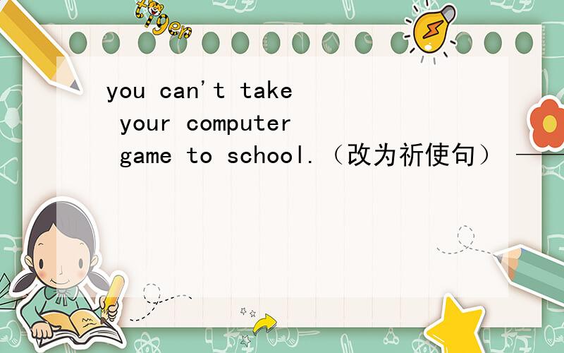 you can't take your computer game to school.（改为祈使句） —— ——you