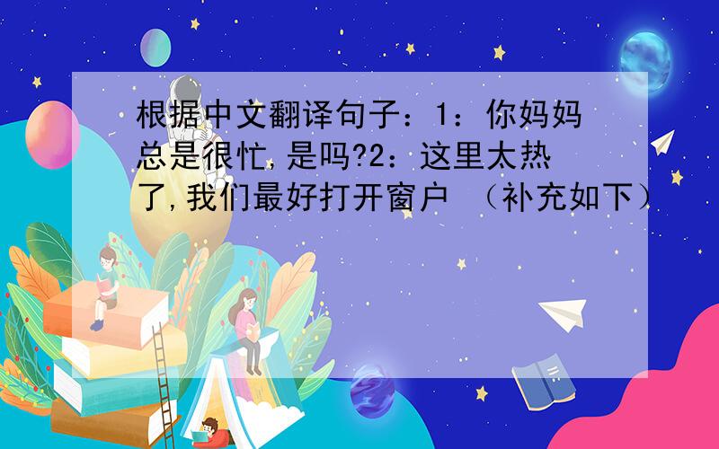 根据中文翻译句子：1：你妈妈总是很忙,是吗?2：这里太热了,我们最好打开窗户 （补充如下）