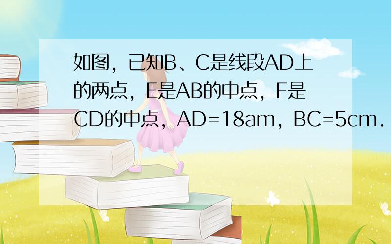 如图，已知B、C是线段AD上的两点，E是AB的中点，F是CD的中点，AD=18am，BC=5cm．