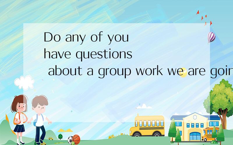 Do any of you have questions about a group work we are going