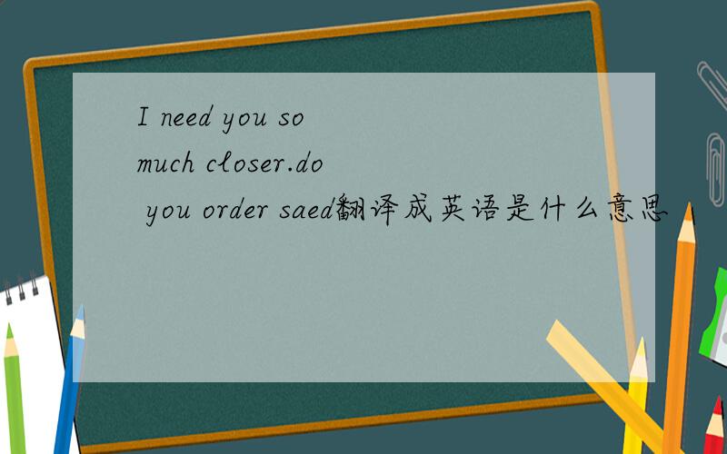 I need you so much closer.do you order saed翻译成英语是什么意思