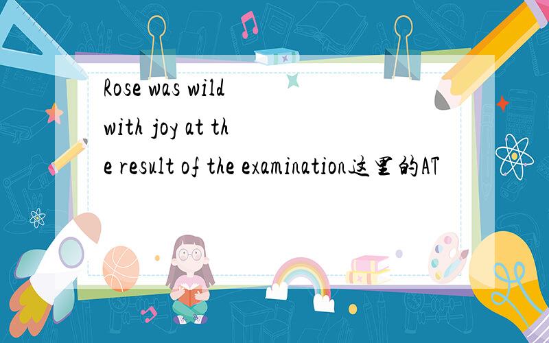 Rose was wild with joy at the result of the examination这里的AT
