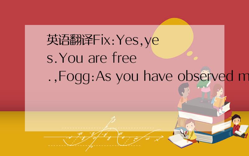 英语翻译Fix:Yes,yes.You are free.,Fogg:As you have observed me c