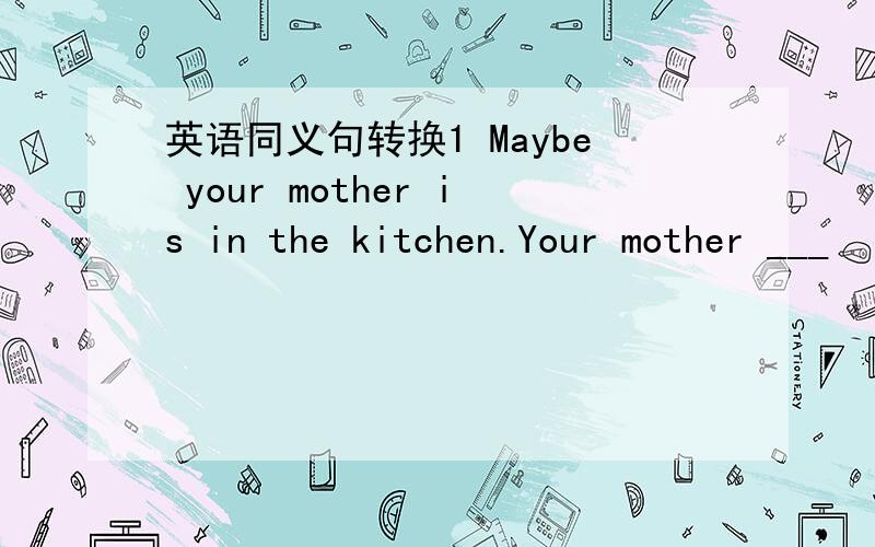 英语同义句转换1 Maybe your mother is in the kitchen.Your mother ___