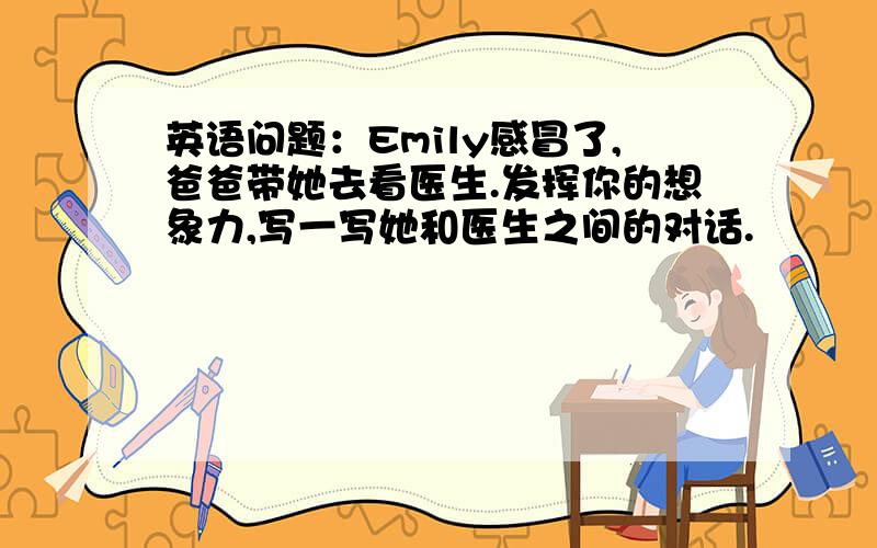 英语问题：Emily感冒了,爸爸带她去看医生.发挥你的想象力,写一写她和医生之间的对话.