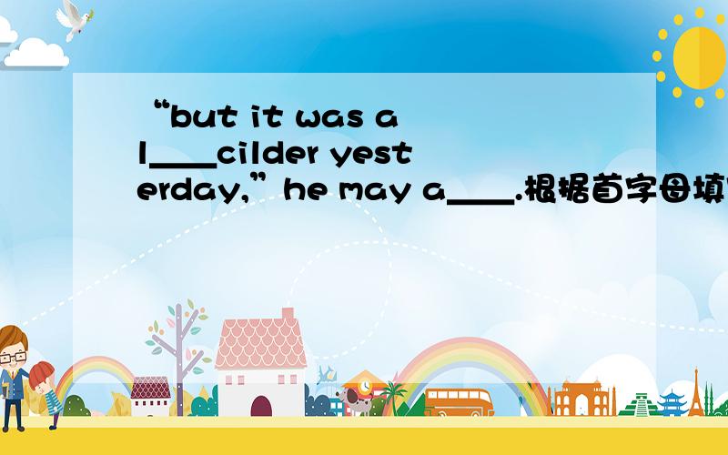“but it was a l＿＿cilder yesterday,”he may a＿＿.根据首字母填空