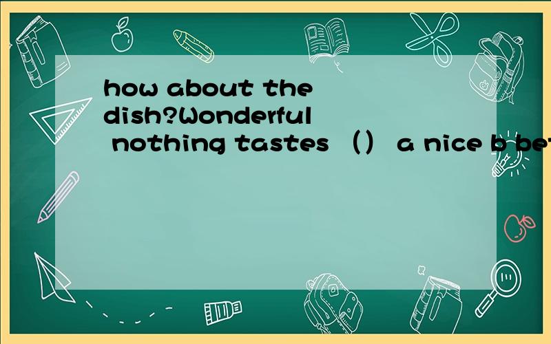 how about the dish?Wonderful nothing tastes （） a nice b bett