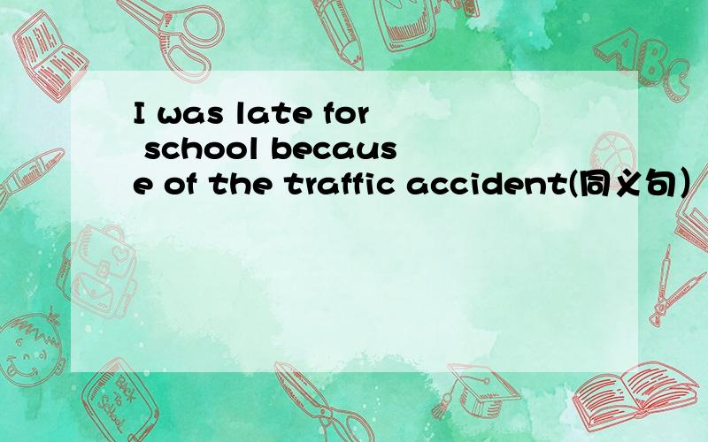 I was late for school because of the traffic accident(同义句）