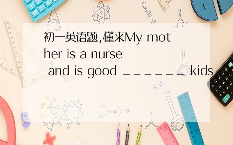 初一英语题,懂来My mother is a nurse and is good ______ kids . A.to