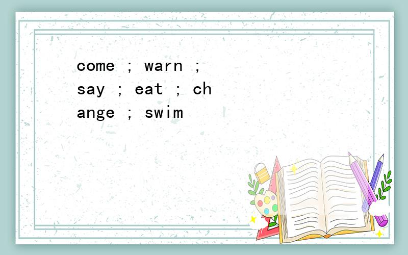 come ; warn ; say ; eat ; change ; swim