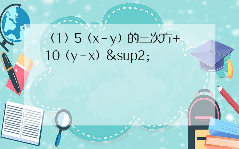 （1）5（x-y）的三次方+10（y-x）²