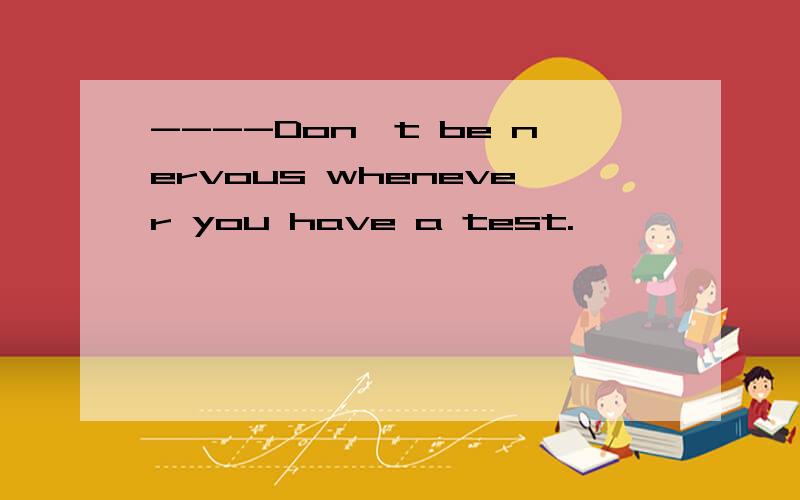 ----Don't be nervous whenever you have a test.