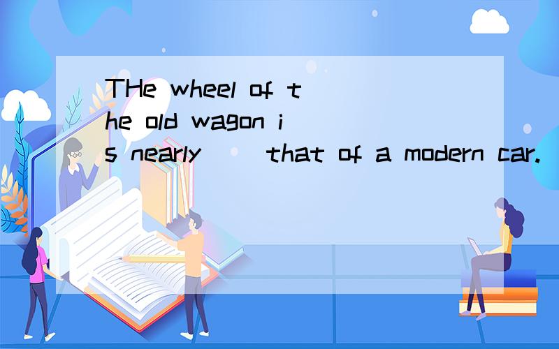 THe wheel of the old wagon is nearly( )that of a modern car.