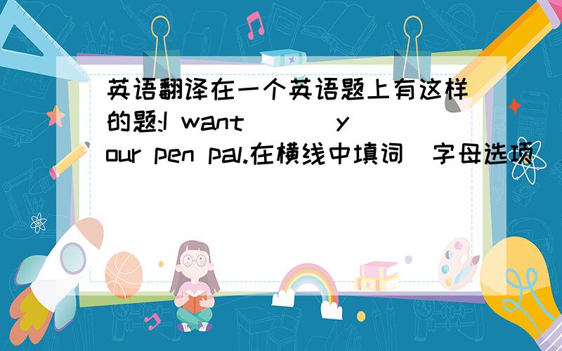 英语翻译在一个英语题上有这样的题:I want ___your pen pal.在横线中填词（字母选项）A．be B．t