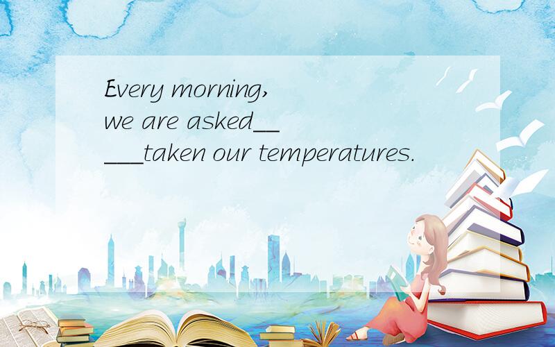 Every morning,we are asked_____taken our temperatures.