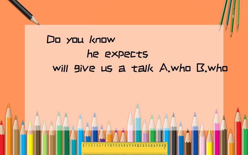 Do you know _____ he expects will give us a talk A.who B.who