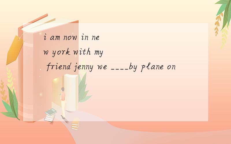i am now in new york with my friend jenny we ____by plane on