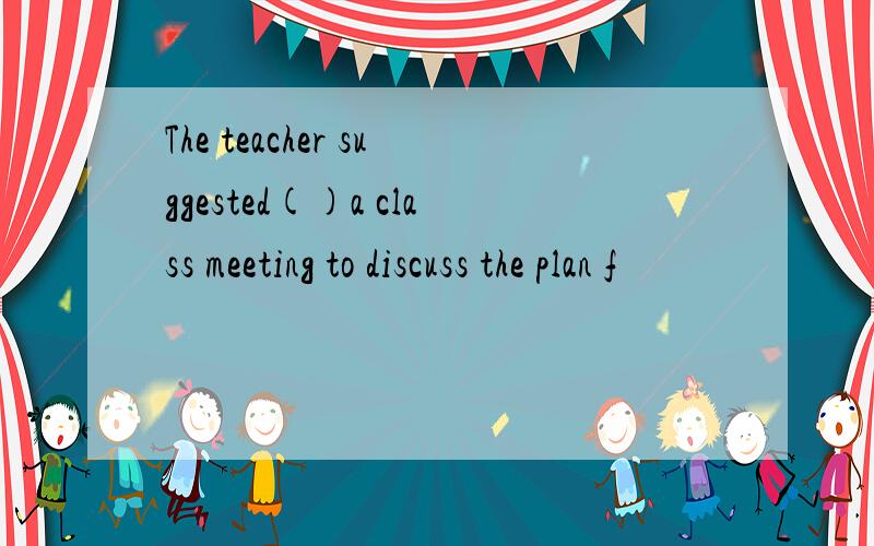 The teacher suggested()a class meeting to discuss the plan f