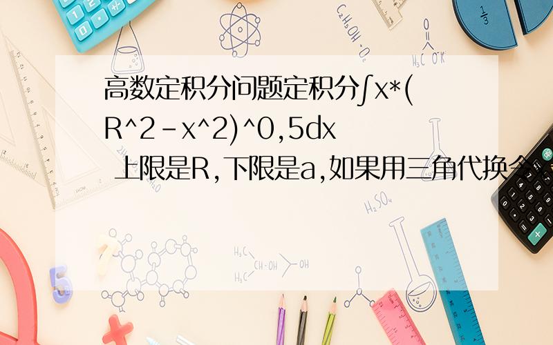 高数定积分问题定积分∫x*(R^2-x^2)^0,5dx 上限是R,下限是a,如果用三角代换令x=Rsint,为什么得到