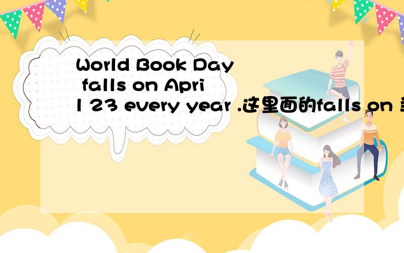 World Book Day falls on April 23 every year .这里面的falls on 当什
