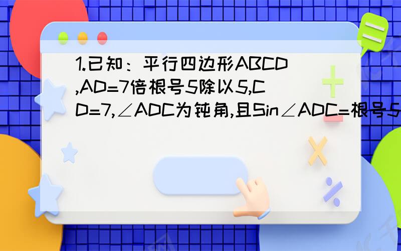 1.已知：平行四边形ABCD,AD=7倍根号5除以5,CD=7,∠ADC为钝角,且Sin∠ADC=根号5除以5,将平行四