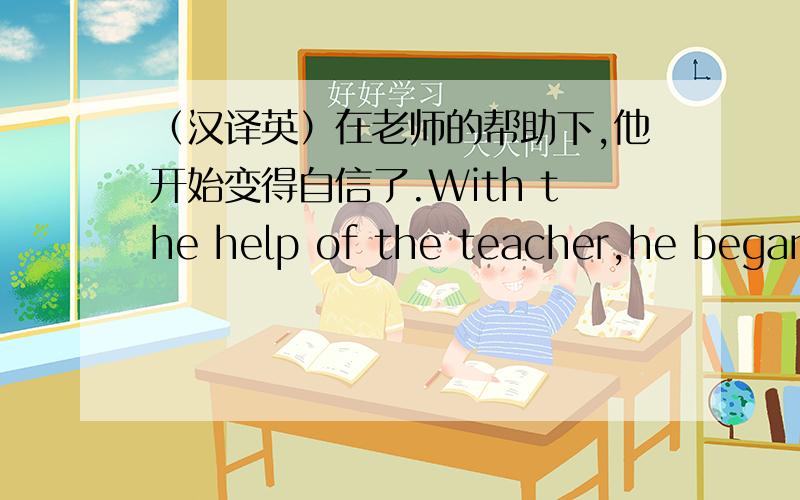（汉译英）在老师的帮助下,他开始变得自信了.With the help of the teacher,he began