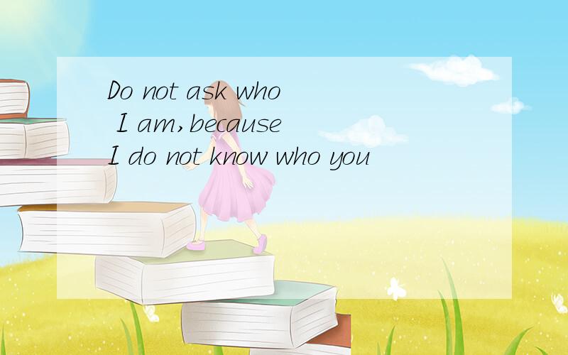 Do not ask who I am,because I do not know who you