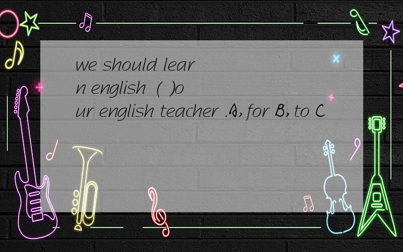 we should learn english ( )our english teacher .A,for B,to C