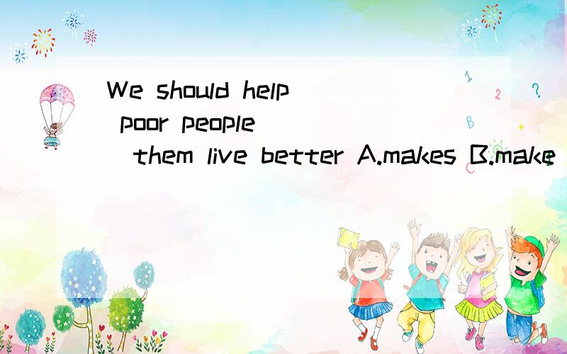 We should help poor people（ ）them live better A.makes B.make