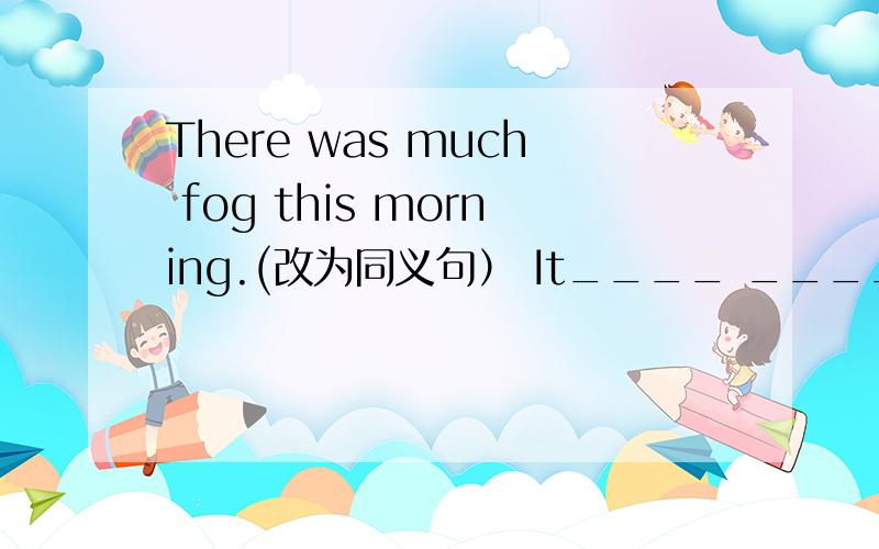 There was much fog this morning.(改为同义句） It____ ____ ____ thi