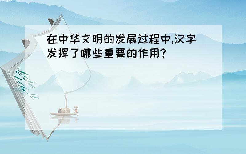 在中华文明的发展过程中,汉字发挥了哪些重要的作用?