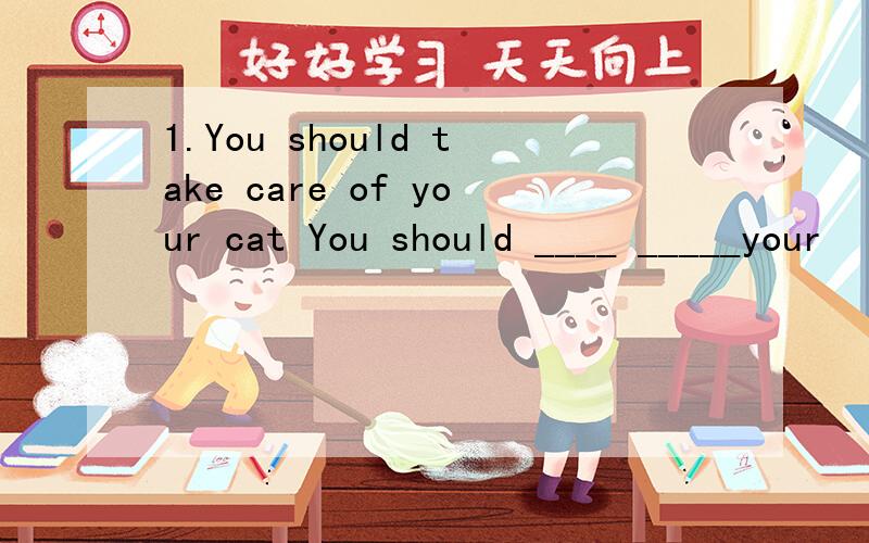 1.You should take care of your cat You should ____ _____your