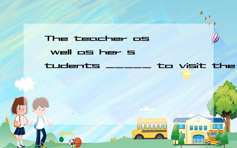 The teacher as well as her students _____ to visit the Moter