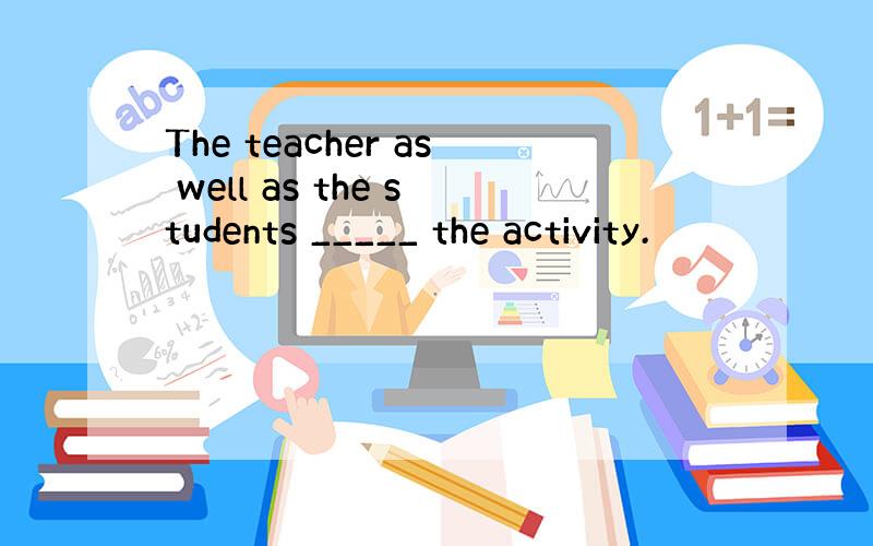 The teacher as well as the students _____ the activity.