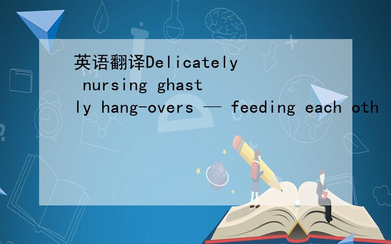 英语翻译Delicately nursing ghastly hang-overs — feeding each oth