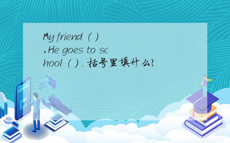 My friend （ ） ,He goes to school （ ） . 括号里填什么?